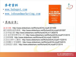 參考資料
•www.hubspot.com
•www.inboundmarketing.com
•其他分享:
拉力行銷: http://www.slideshare.net/RichardCHLin/pdf-201596
銀行商業系統性創新: http://www.slideshare.net/RichardCHLin/pdf-201557
正念幸福企業: http://www.slideshare.net/RichardCHLin/1-262015
正念 如何更快樂有效工作: http://www.slideshare.net/RichardCHLin/pdf1312015
正念與領導: http://www.slideshare.net/RichardCHLin/pdf-1182015
正念在企業中之應用: http://www.slideshare.net/RichardCHLin/pdf-1122015
正念與壓力 有效應對: http://www.slideshare.net/RichardCHLin/pdf152015
正念與設計 創新: http://www.slideshare.net/RichardCHLin/pdf1212014
 