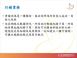 行銷業務
•曾被認為是一種藝術，無法說明為何有些人成功，有
些人失敗
•但在網路大數據時代，所有的行動被紀錄下來，所有
的結果也被紀錄下來，因些可以藉由科技分析之助，
慢慢找出其相關性及因果性，從而建立一種可預測，
可擴大規模的模式及其方程式
 