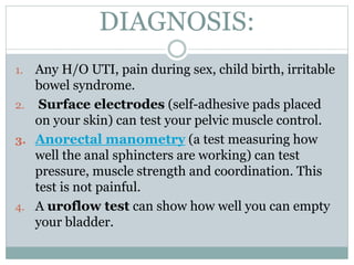 DIAGNOSIS:
1. Any H/O UTI, pain during sex, child birth, irritable
bowel syndrome.
2. Surface electrodes (self-adhesive pads placed
on your skin) can test your pelvic muscle control.
3. Anorectal manometry (a test measuring how
well the anal sphincters are working) can test
pressure, muscle strength and coordination. This
test is not painful.
4. A uroflow test can show how well you can empty
your bladder.
 