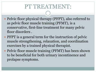 PT TREATMENT:
 Pelvic floor physical therapy (PFPT), also referred to
as pelvic floor muscle training (PFMT), is a
conservative, first-line treatment for many pelvic
floor disorders .
 PFPT is a general term for the instruction of pelvic
muscle strengthening, relaxation, and coordination
exercises by a trained physical therapist.
 Pelvic floor muscle training (PFMT) has been shown
to be beneficial for both urinary incontinence and
prolapse symptoms.
 