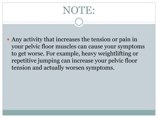 NOTE:
 Any activity that increases the tension or pain in
your pelvic floor muscles can cause your symptoms
to get worse. For example, heavy weightlifting or
repetitive jumping can increase your pelvic floor
tension and actually worsen symptoms.
 