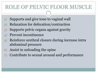 ROLE OF PELVIC FLOOR MUSCLE
1) Supports and give tone to vaginal wall
2) Relaxation for defecation/contraction
3) Supports pelvic organs against gravity
4) Prevent incontinence
5) Reinforce urethral closure during increase intra
abdominal pressure
6) Assist in unloading the spine
7) Contribute to sexual arousal and performance
 