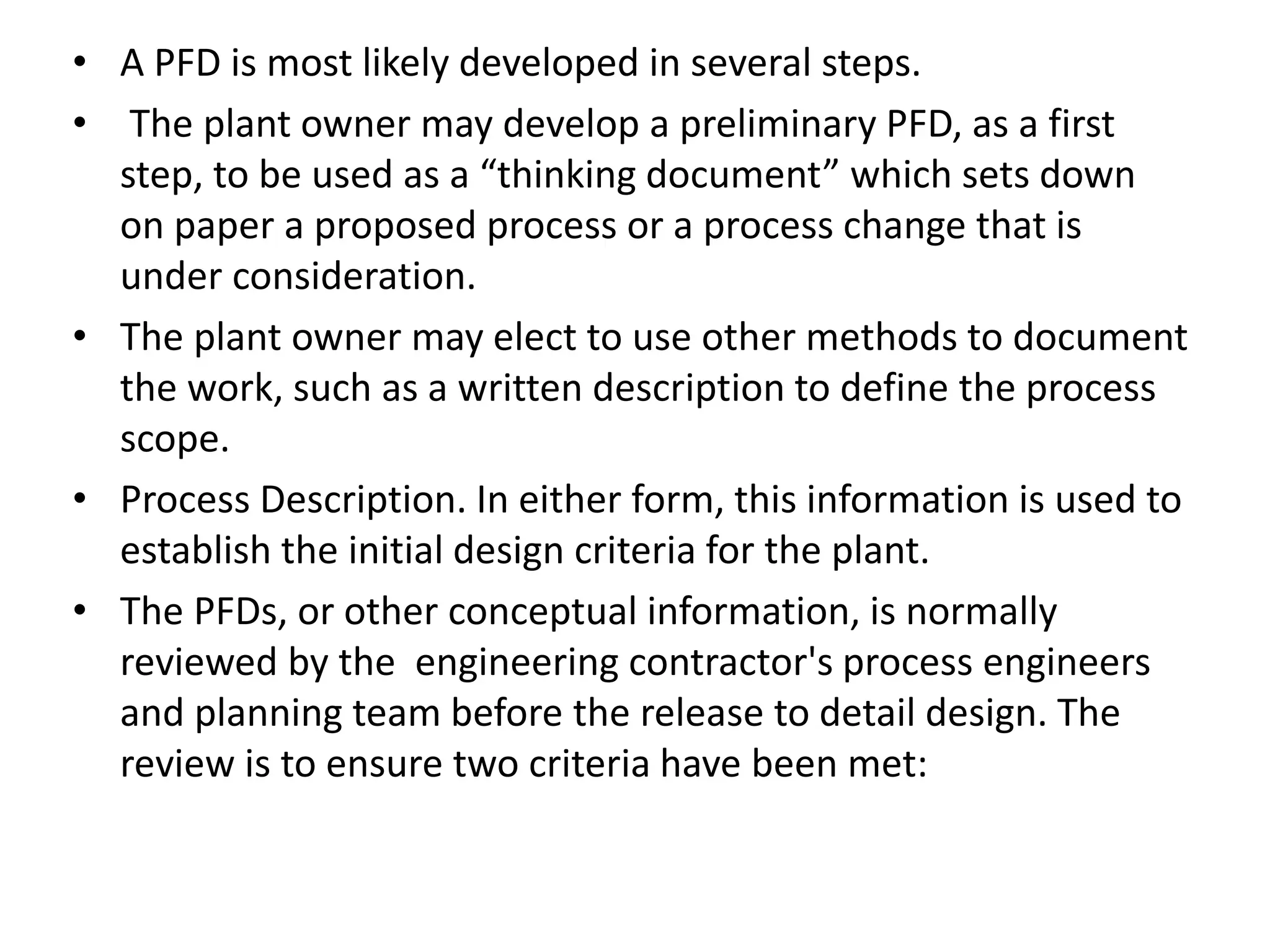 • A PFD is most likely developed in several steps.
• The plant owner may develop a preliminary PFD, as a first
step, to be used as a “thinking document” which sets down
on paper a proposed process or a process change that is
under consideration.
• The plant owner may elect to use other methods to document
the work, such as a written description to define the process
scope.
• Process Description. In either form, this information is used to
establish the initial design criteria for the plant.
• The PFDs, or other conceptual information, is normally
reviewed by the engineering contractor's process engineers
and planning team before the release to detail design. The
review is to ensure two criteria have been met:
 