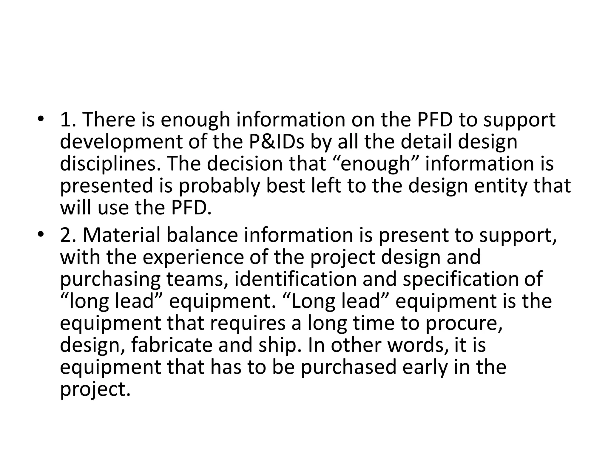 • 1. There is enough information on the PFD to support
development of the P&IDs by all the detail design
disciplines. The decision that “enough” information is
presented is probably best left to the design entity that
will use the PFD.
• 2. Material balance information is present to support,
with the experience of the project design and
purchasing teams, identification and specification of
“long lead” equipment. “Long lead” equipment is the
equipment that requires a long time to procure,
design, fabricate and ship. In other words, it is
equipment that has to be purchased early in the
project.
 
