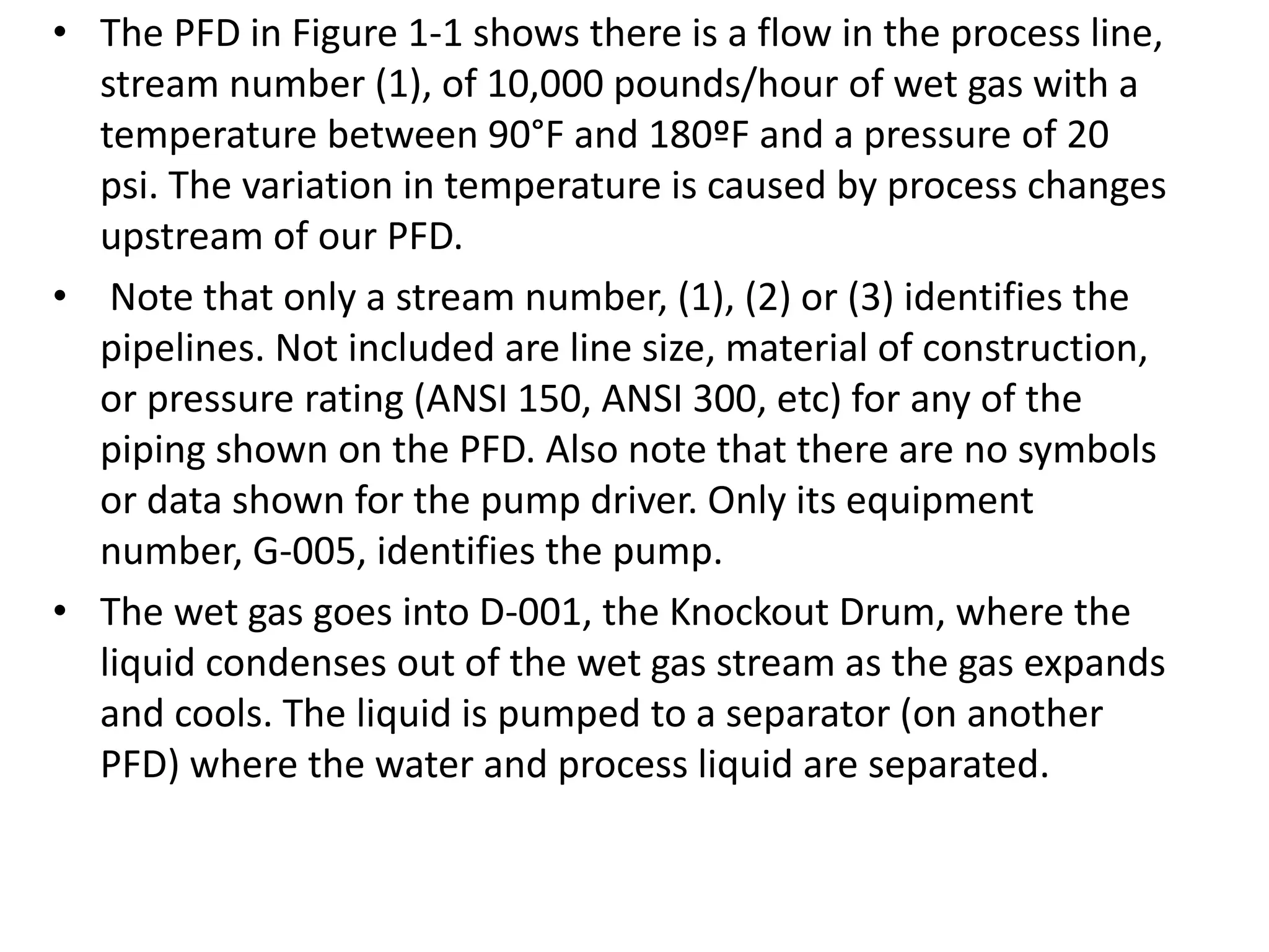 • The PFD in Figure 1-1 shows there is a flow in the process line,
stream number (1), of 10,000 pounds/hour of wet gas with a
temperature between 90°F and 180ºF and a pressure of 20
psi. The variation in temperature is caused by process changes
upstream of our PFD.
• Note that only a stream number, (1), (2) or (3) identifies the
pipelines. Not included are line size, material of construction,
or pressure rating (ANSI 150, ANSI 300, etc) for any of the
piping shown on the PFD. Also note that there are no symbols
or data shown for the pump driver. Only its equipment
number, G-005, identifies the pump.
• The wet gas goes into D-001, the Knockout Drum, where the
liquid condenses out of the wet gas stream as the gas expands
and cools. The liquid is pumped to a separator (on another
PFD) where the water and process liquid are separated.
 