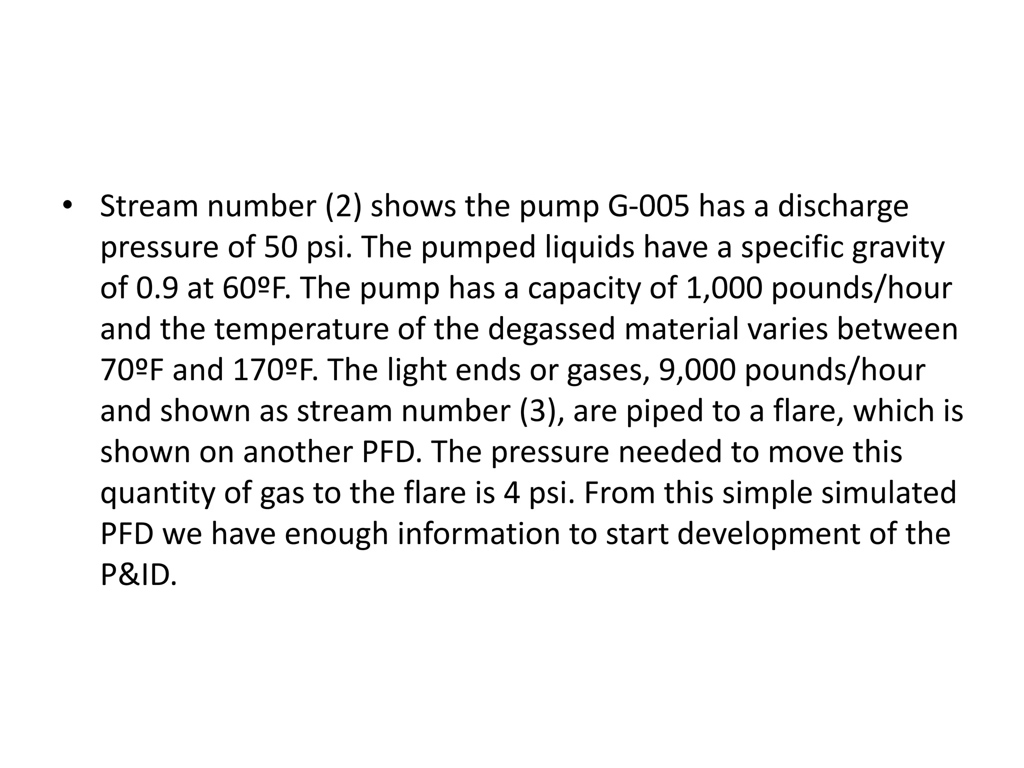 • Stream number (2) shows the pump G-005 has a discharge
pressure of 50 psi. The pumped liquids have a specific gravity
of 0.9 at 60ºF. The pump has a capacity of 1,000 pounds/hour
and the temperature of the degassed material varies between
70ºF and 170ºF. The light ends or gases, 9,000 pounds/hour
and shown as stream number (3), are piped to a flare, which is
shown on another PFD. The pressure needed to move this
quantity of gas to the flare is 4 psi. From this simple simulated
PFD we have enough information to start development of the
P&ID.
 