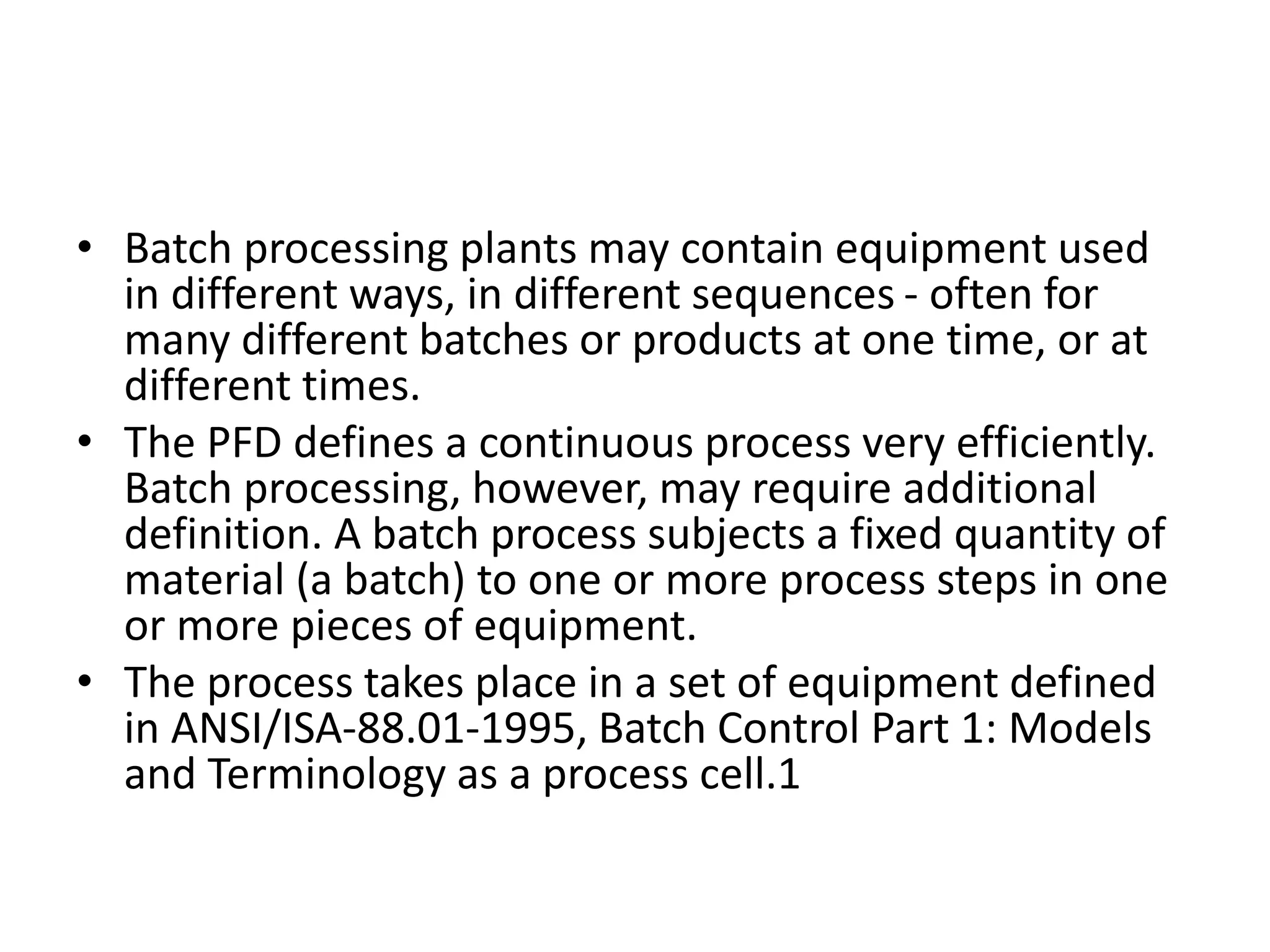 • Batch processing plants may contain equipment used
in different ways, in different sequences - often for
many different batches or products at one time, or at
different times.
• The PFD defines a continuous process very efficiently.
Batch processing, however, may require additional
definition. A batch process subjects a fixed quantity of
material (a batch) to one or more process steps in one
or more pieces of equipment.
• The process takes place in a set of equipment defined
in ANSI/ISA-88.01-1995, Batch Control Part 1: Models
and Terminology as a process cell.1
 