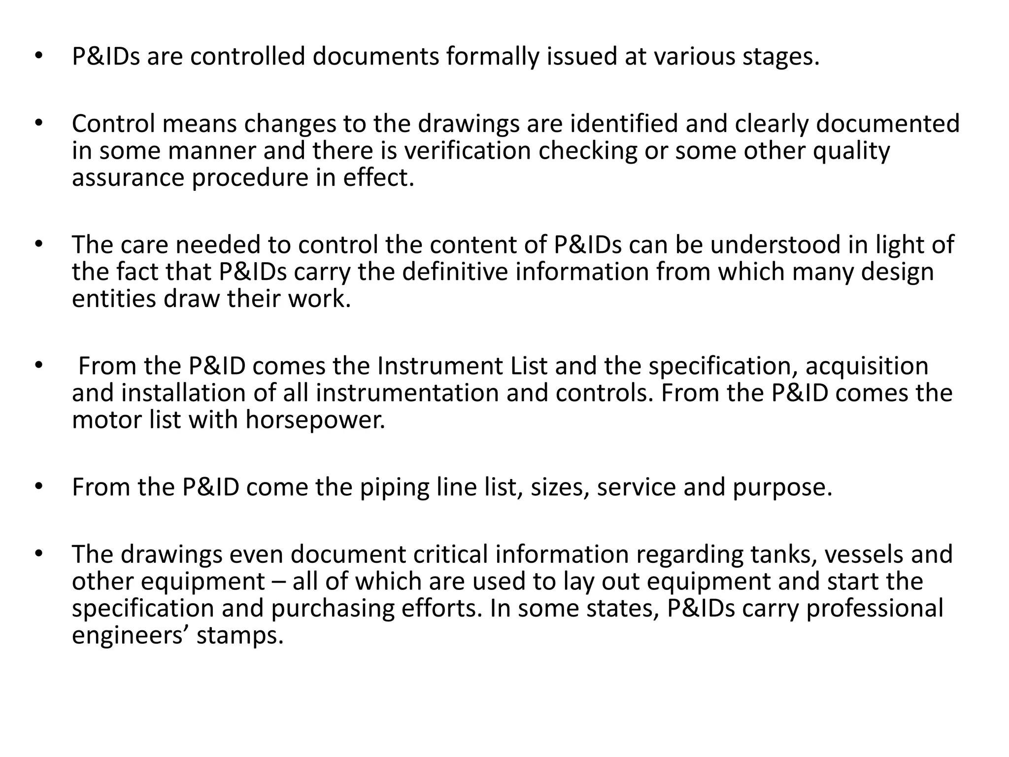 • P&IDs are controlled documents formally issued at various stages.
• Control means changes to the drawings are identified and clearly documented
in some manner and there is verification checking or some other quality
assurance procedure in effect.
• The care needed to control the content of P&IDs can be understood in light of
the fact that P&IDs carry the definitive information from which many design
entities draw their work.
• From the P&ID comes the Instrument List and the specification, acquisition
and installation of all instrumentation and controls. From the P&ID comes the
motor list with horsepower.
• From the P&ID come the piping line list, sizes, service and purpose.
• The drawings even document critical information regarding tanks, vessels and
other equipment – all of which are used to lay out equipment and start the
specification and purchasing efforts. In some states, P&IDs carry professional
engineers’ stamps.
 