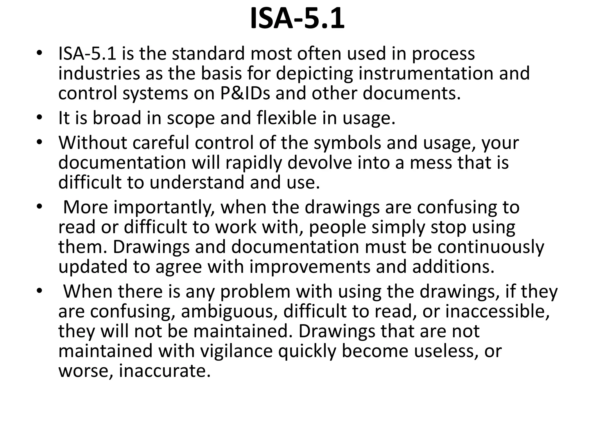 ISA-5.1
• ISA-5.1 is the standard most often used in process
industries as the basis for depicting instrumentation and
control systems on P&IDs and other documents.
• It is broad in scope and flexible in usage.
• Without careful control of the symbols and usage, your
documentation will rapidly devolve into a mess that is
difficult to understand and use.
• More importantly, when the drawings are confusing to
read or difficult to work with, people simply stop using
them. Drawings and documentation must be continuously
updated to agree with improvements and additions.
• When there is any problem with using the drawings, if they
are confusing, ambiguous, difficult to read, or inaccessible,
they will not be maintained. Drawings that are not
maintained with vigilance quickly become useless, or
worse, inaccurate.
 