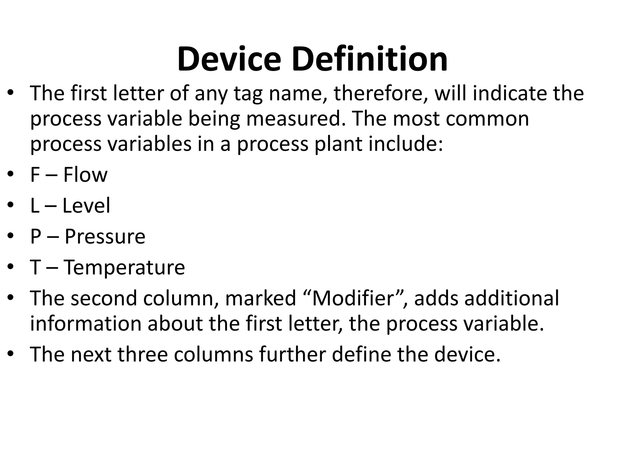 Device Definition
• The first letter of any tag name, therefore, will indicate the
process variable being measured. The most common
process variables in a process plant include:
• F – Flow
• L – Level
• P – Pressure
• T – Temperature
• The second column, marked “Modifier”, adds additional
information about the first letter, the process variable.
• The next three columns further define the device.
 