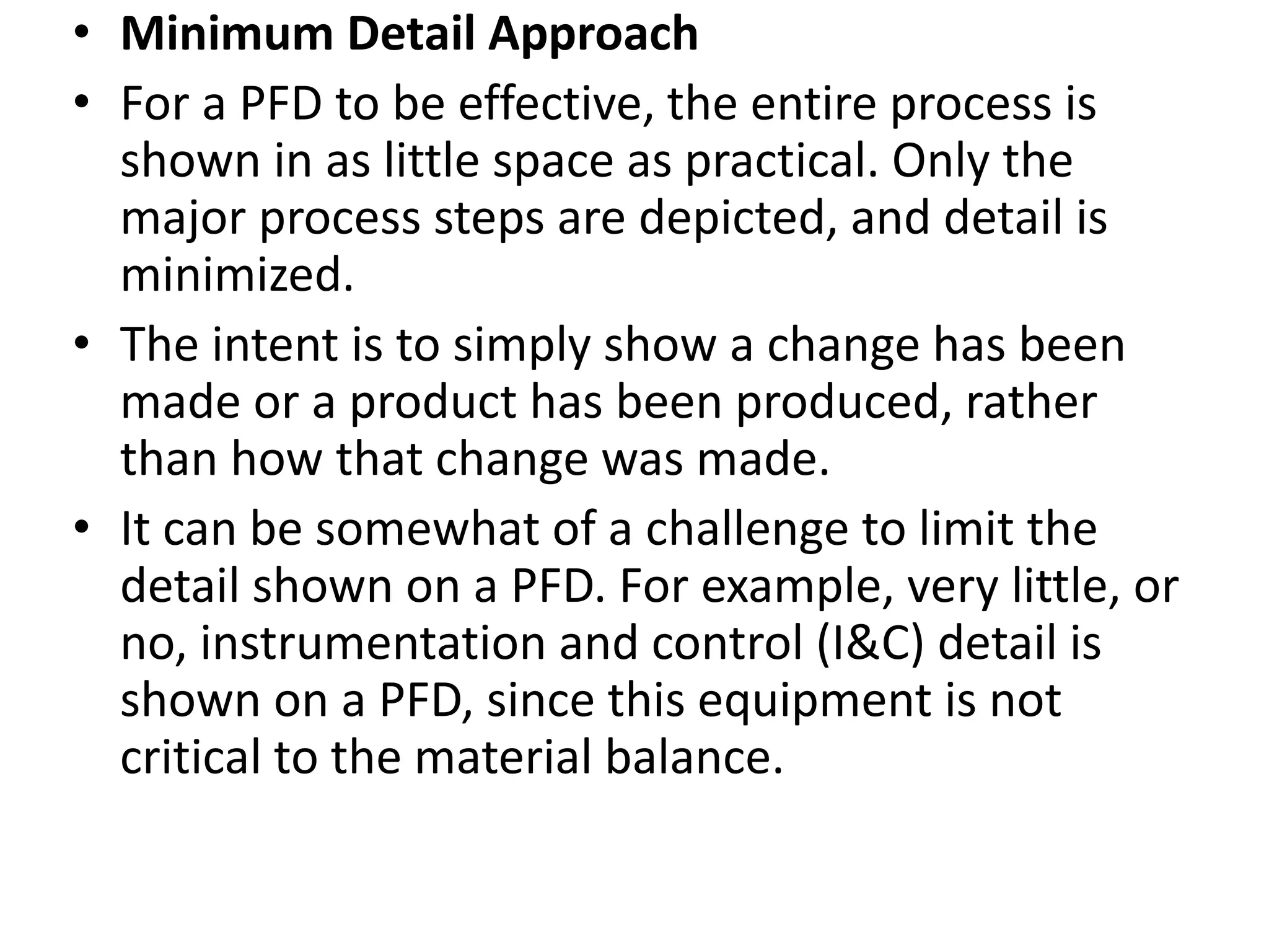 • Minimum Detail Approach
• For a PFD to be effective, the entire process is
shown in as little space as practical. Only the
major process steps are depicted, and detail is
minimized.
• The intent is to simply show a change has been
made or a product has been produced, rather
than how that change was made.
• It can be somewhat of a challenge to limit the
detail shown on a PFD. For example, very little, or
no, instrumentation and control (I&C) detail is
shown on a PFD, since this equipment is not
critical to the material balance.
 