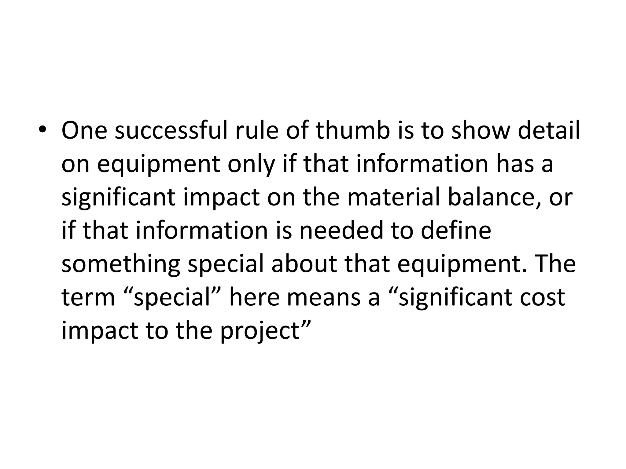 • One successful rule of thumb is to show detail
on equipment only if that information has a
significant impact on the material balance, or
if that information is needed to define
something special about that equipment. The
term “special” here means a “significant cost
impact to the project”
 