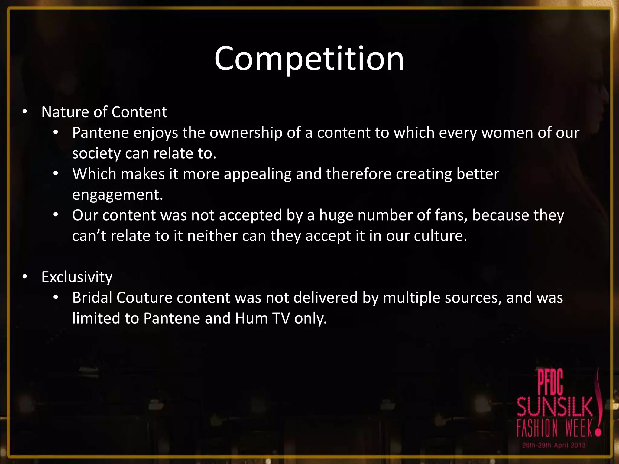 Competition
• Nature of Content
• Pantene enjoys the ownership of a content to which every women of our
society can relate to.
• Which makes it more appealing and therefore creating better
engagement.
• Our content was not accepted by a huge number of fans, because they
can’t relate to it neither can they accept it in our culture.
• Exclusivity
• Bridal Couture content was not delivered by multiple sources, and was
limited to Pantene and Hum TV only.

 