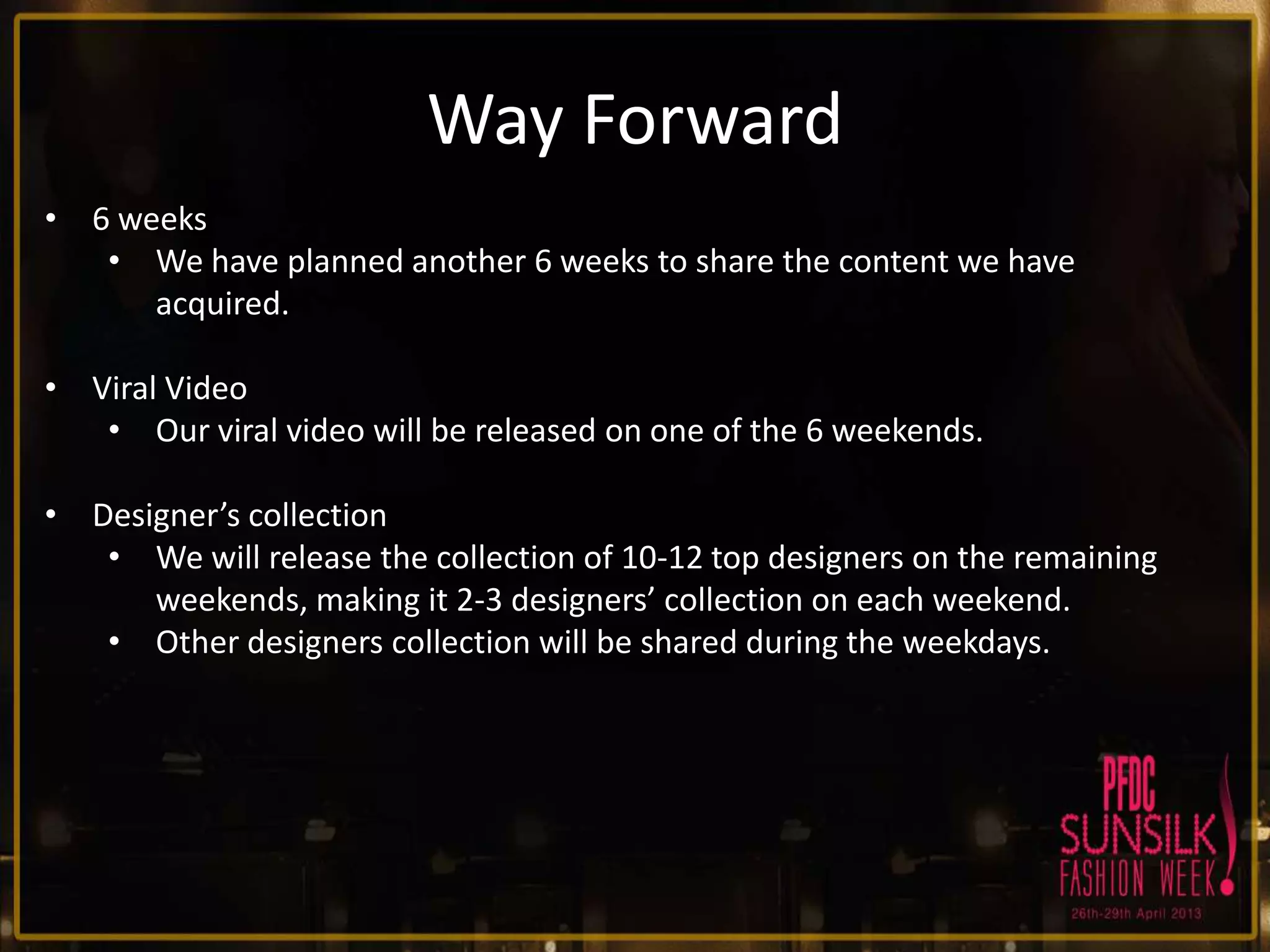 Way Forward
• 6 weeks
• We have planned another 6 weeks to share the content we have
acquired.
• Viral Video
• Our viral video will be released on one of the 6 weekends.
• Designer’s collection
• We will release the collection of 10-12 top designers on the remaining
weekends, making it 2-3 designers’ collection on each weekend.
• Other designers collection will be shared during the weekdays.

 