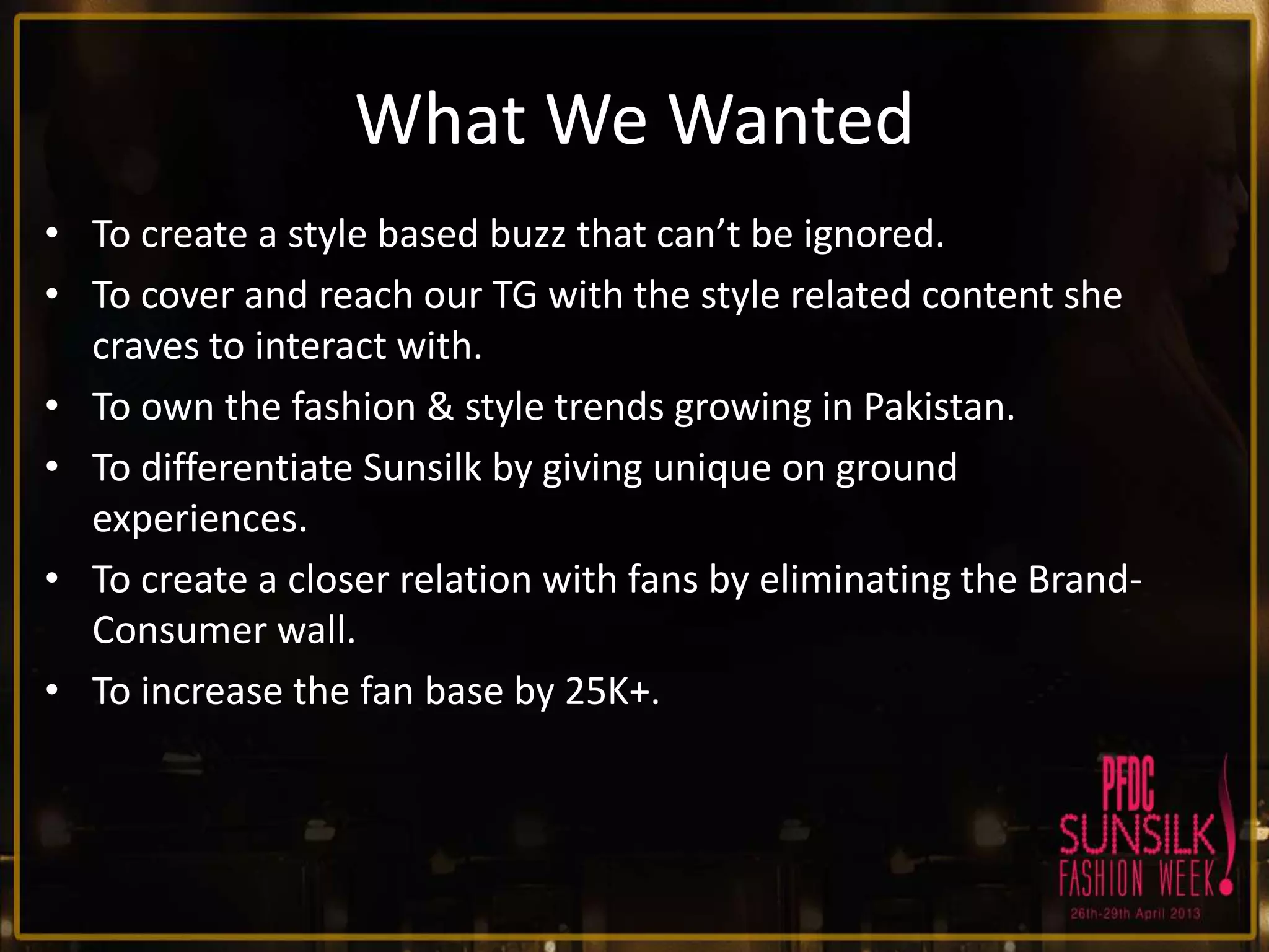 What We Wanted
• To create a style based buzz that can’t be ignored.
• To cover and reach our TG with the style related content she
craves to interact with.
• To own the fashion & style trends growing in Pakistan.
• To differentiate Sunsilk by giving unique on ground
experiences.
• To create a closer relation with fans by eliminating the BrandConsumer wall.
• To increase the fan base by 25K+.

 
