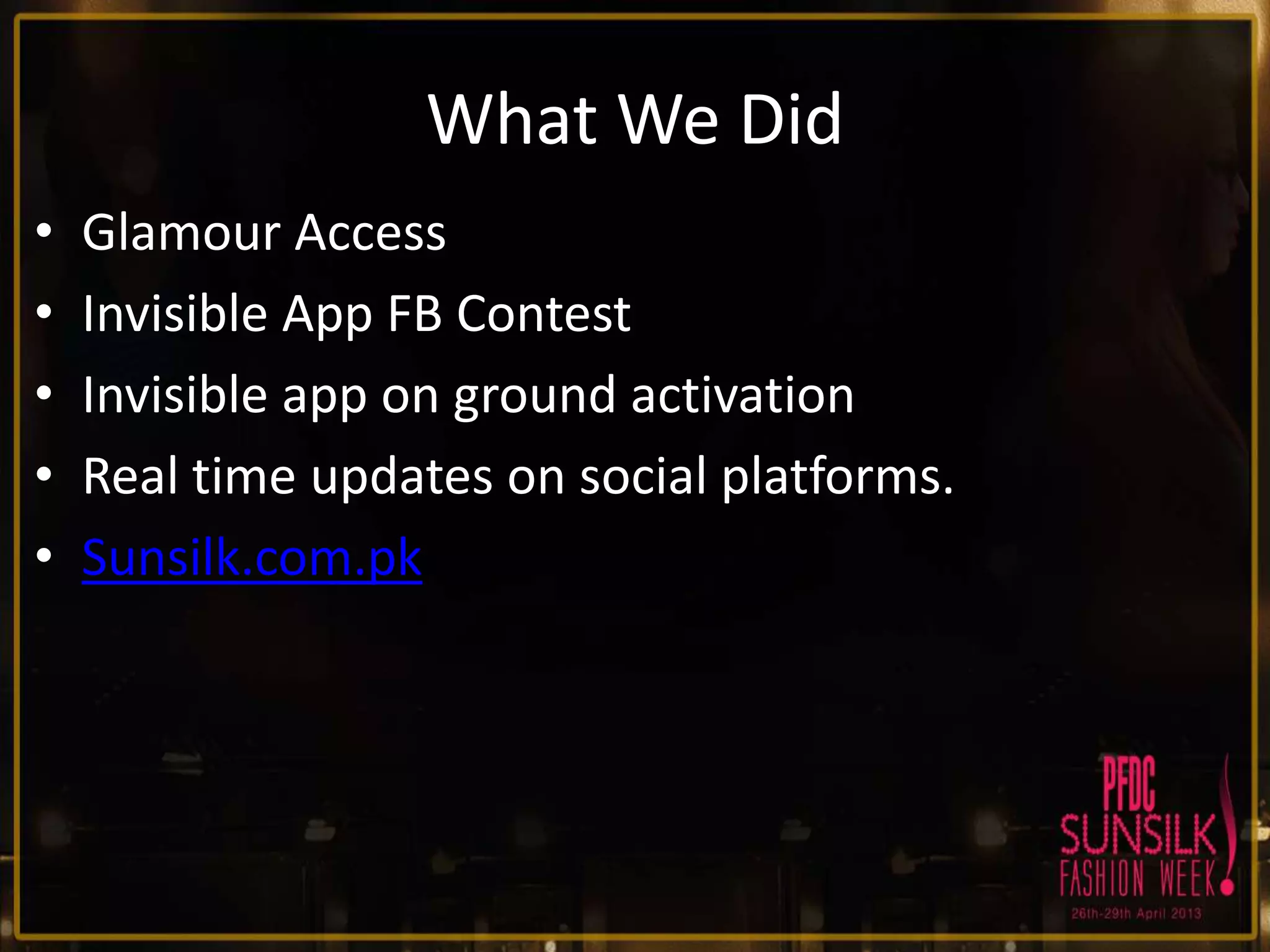 What We Did
•
•
•
•
•

Glamour Access
Invisible App FB Contest
Invisible app on ground activation
Real time updates on social platforms.
Sunsilk.com.pk

 