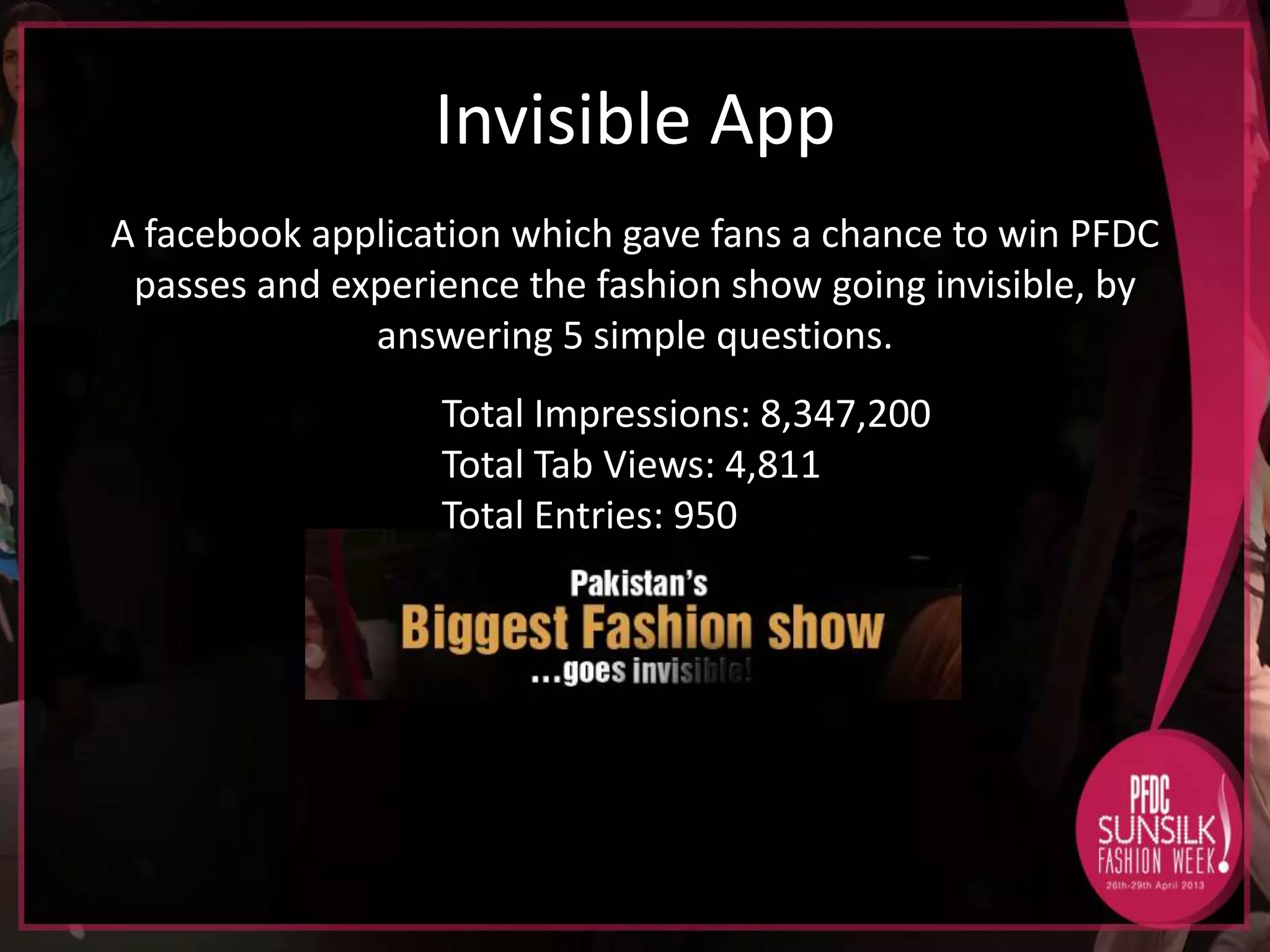 Invisible App
A facebook application which gave fans a chance to win PFDC
passes and experience the fashion show going invisible, by
answering 5 simple questions.
Total Impressions: 8,347,200
Total Tab Views: 4,811
Total Entries: 950

 