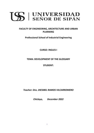 1
FACULTY OF ENGINEERING, ARCHITECTURE AND URBAN
PLANNING
Professional School of Industrial Engineering
CURSO: INGLES I
TEMA: DEVELOPMENT OF THE GLOSSARY
STUDENT:
Teacher: Dra. JHESIBEL RAMOS VILCARROMERO
Chiclayo, December 2022
 
