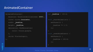 Poznan Flutter Developer Group
18
AnimatedContainer
AnimatedContainer(
duration: Duration(milliseconds: 2000),
curve: Curves.bounceOut,
width: _boxSize,
height: _boxSize,
decoration: BoxDecoration(
color: Colors.purple,
),
child: FlutterLogo(),
),
var _boxSize = 120.0;
void _startAnimation() {
setState(() {
_boxSize *= 1.7;
});
}
void _resetAnimState() {
setState(() {
_boxSize = 120.0;
});
}
 