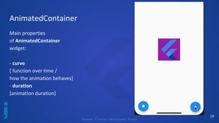 Poznan Flutter Developer Group
19
AnimatedContainer
Main properties
of AnimatedContainer
widget:
- curve
[ function over time /
how the animation behaves]
- duration
[animation duration]
 