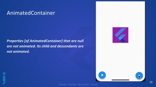 Poznan Flutter Developer Group
20
AnimatedContainer
Properties [of AnimatedContainer] that are null
are not animated. Its child and descendants are
not animated.
 