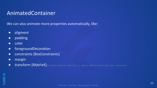Poznan Flutter Developer Group
21
AnimatedContainer
We can also animate more properties automatically, like:
● aligment
● padding
● color
● foregroundDecoration
● constraints [BoxConstraints]
● margin
● transform [Matrix4]; transformation matrix to apply before painting the container
 