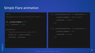 Poznan Flutter Developer Group
31
Simple Flare animation
import
'package:flare_flutter/flare_actor.dart' ;
var _animationName = "";
bool _isPaused = true;
FlareActor(
"assets/anim/success_check.flr" ,
animation: _animationName,
isPaused: _isPaused,
),
void _startAnimation() => setState(() {
_animationName = "Untitled";
_isPaused = false;
});
void _resetAnimState() => setState(() {
_animationName = "";
_isPaused = true;
});
 