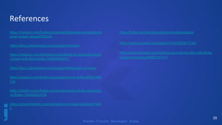 Poznan Flutter Developer Group
References
https://medium.com/flutterpub/widgetoftheweek-animatedcont
ainer-widget-3ebae930ebba
https://docs.2dimensions.com/support/tutorials
https://medium.com/2dimensions/building-an-interactive-login
-screen-with-flare-flutter-749db628bb51
https://docs.2dimensions.com/support/flare/core-concepts
https://medium.com/flutter-io/perspective-on-flutter-6f832f4d9
12e
https://medium.com/flutter-community/make-3d-flip-animation
-in-flutter-16c006bb3798
https://proandroiddev.com/animations-in-flutter-6e02ee91a0b
2
39
https://flutter.dev/docs/development/ui/animations
https://www.youtube.com/watch?v=LHZ0KSvTTqQ
https://proandroiddev.com/getting-your-hands-dirty-with-flutter
-basic-animations-6b9f21fa7d17
 