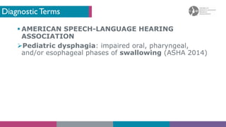 Diagnostic Terms
§ AMERICAN SPEECH-LANGUAGE HEARING
ASSOCIATION
ØPediatric dysphagia: impaired oral, pharyngeal,
and/or esophageal phases of swallowing (ASHA 2014)
 