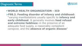 Diagnostic Terms
§ WORLD HEALTH ORGANIZATION - ICD
ØF98.2. Feeding disorder of infancy and childhood:
“varying manifestations usually specific to infancy and
early childhood. It generally involves food refusal
and extreme faddiness in the presence of an
adequate food supply, a reasonably competent
caregiver, and the absence of organic disease”
 