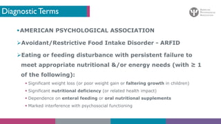 Diagnostic Terms
§AMERICAN PSYCHOLOGICAL ASSOCIATION
ØAvoidant/Restrictive Food Intake Disorder - ARFID
ØEating or feeding disturbance with persistent failure to
meet appropriate nutritional &/or energy needs (with ≥ 1
of the following):
§ Significant weight loss (or poor weight gain or faltering growth in children)
§ Significant nutritional deficiency (or related health impact)
§ Dependence on enteral feeding or oral nutritional supplements
§ Marked interference with psychosocial functioning
 