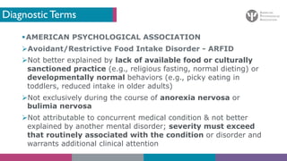 Diagnostic Terms
§AMERICAN PSYCHOLOGICAL ASSOCIATION
ØAvoidant/Restrictive Food Intake Disorder - ARFID
ØNot better explained by lack of available food or culturally
sanctioned practice (e.g., religious fasting, normal dieting) or
developmentally normal behaviors (e.g., picky eating in
toddlers, reduced intake in older adults)
ØNot exclusively during the course of anorexia nervosa or
bulimia nervosa
ØNot attributable to concurrent medical condition & not better
explained by another mental disorder; severity must exceed
that routinely associated with the condition or disorder and
warrants additional clinical attention
 