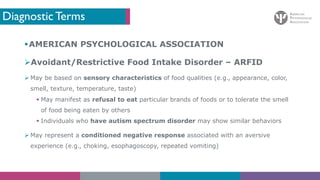 Diagnostic Terms
§AMERICAN PSYCHOLOGICAL ASSOCIATION
ØAvoidant/Restrictive Food Intake Disorder – ARFID
Ø May be based on sensory characteristics of food qualities (e.g., appearance, color,
smell, texture, temperature, taste)
§ May manifest as refusal to eat particular brands of foods or to tolerate the smell
of food being eaten by others
§ Individuals who have autism spectrum disorder may show similar behaviors
Ø May represent a conditioned negative response associated with an aversive
experience (e.g., choking, esophagoscopy, repeated vomiting)
 