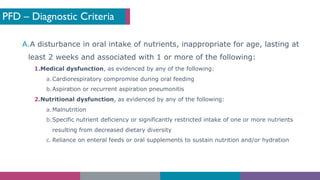 PFD – Diagnostic Criteria
A.A disturbance in oral intake of nutrients, inappropriate for age, lasting at
least 2 weeks and associated with 1 or more of the following:
1.Medical dysfunction, as evidenced by any of the following:
a.Cardiorespiratory compromise during oral feeding
b.Aspiration or recurrent aspiration pneumonitis
2.Nutritional dysfunction, as evidenced by any of the following:
a.Malnutrition
b.Specific nutrient deficiency or significantly restricted intake of one or more nutrients
resulting from decreased dietary diversity
c. Reliance on enteral feeds or oral supplements to sustain nutrition and/or hydration
 