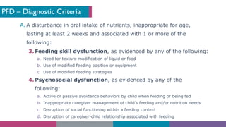PFD – Diagnostic Criteria
A. A disturbance in oral intake of nutrients, inappropriate for age,
lasting at least 2 weeks and associated with 1 or more of the
following:
3. Feeding skill dysfunction, as evidenced by any of the following:
a. Need for texture modification of liquid or food
b. Use of modified feeding position or equipment
c. Use of modified feeding strategies
4. Psychosocial dysfunction, as evidenced by any of the
following:
a. Active or passive avoidance behaviors by child when feeding or being fed
b. Inappropriate caregiver management of child’s feeding and/or nutrition needs
c. Disruption of social functioning within a feeding context
d. Disruption of caregiver-child relationship associated with feeding
 