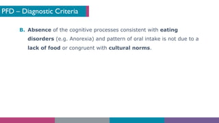 PFD – Diagnostic Criteria
B. Absence of the cognitive processes consistent with eating
disorders (e.g. Anorexia) and pattern of oral intake is not due to a
lack of food or congruent with cultural norms.
 
