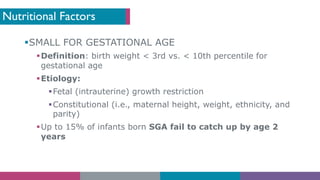 Nutritional Factors
§SMALL FOR GESTATIONAL AGE
§Definition: birth weight < 3rd vs. < 10th percentile for
gestational age
§Etiology:
§Fetal (intrauterine) growth restriction
§Constitutional (i.e., maternal height, weight, ethnicity, and
parity)
§Up to 15% of infants born SGA fail to catch up by age 2
years
 