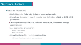Nutritional Factors
§ WEIGHT FALTERING
§ Definition: aka failure to thrive or poor weight gain
§ Sustained decrease in growth velocity, best defined as a W/L or BMI < 5th
percentile
§ Inadequate energy intake, reduced absorption, increased energy
requirement
§ Age-appropriate growth chart
§ WHO: 0 to 24 months
§ CDC: 2 to 20 years
§ Complications: May result in malnutrition
§ If severe, affects linear growth and head circumference
 
