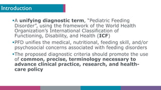 Introduction
§A unifying diagnostic term, “Pediatric Feeding
Disorder”, using the framework of the World Health
Organization’s International Classification of
Functioning, Disability, and Health (ICF)
§PFD unifies the medical, nutritional, feeding skill, and/or
psychosocial concerns associated with feeding disorders
§The proposed diagnostic criteria should promote the use
of common, precise, terminology necessary to
advance clinical practice, research, and health-
care policy
 