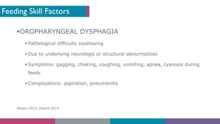 Feeding Skill Factors
§OROPHARYNGEAL DYSPHAGIA
§ Pathological difficulty swallowing
§ Due to underlying neurologic or structural abnormalities
§ Symptoms: gagging, choking, coughing, vomiting, apnea, cyanosis during
feeds
§ Complications: aspiration, pneumonitis
Phalen 2013, Dodrill 2014
 