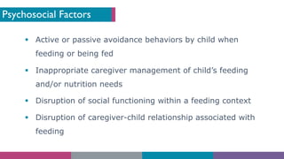 Psychosocial Factors
§ Active or passive avoidance behaviors by child when
feeding or being fed
§ Inappropriate caregiver management of child’s feeding
and/or nutrition needs
§ Disruption of social functioning within a feeding context
§ Disruption of caregiver-child relationship associated with
feeding
 