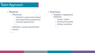 Team Approach
• Medical
• Physician
• Pediatric gastroenterologist
• Developmental pediatrician
• General pediatrician
• …
• Pediatric nurse practitioner
• Nurse
• …
• Nutrition
• Pediatric registered
dietitian
• Caloric intake
• Nutritional quality
• Dietary practices
• …
 