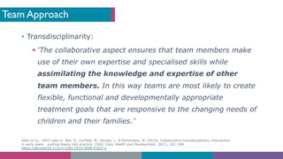 Team Approach
• Transdisciplinarity:
§ ‘The collaborative aspect ensures that team members make
use of their own expertise and specialised skills while
assimilating the knowledge and expertise of other
team members. In this way teams are most likely to create
flexible, functional and developmentally appropriate
treatment goals that are responsive to the changing needs of
children and their families.’
Allen et al., 1997 cited in: Bell, A., Corfield, M., Davies, J., & Richardson, N. (2010). Collaborative transdisciplinary intervention
in early years - putting theory into practice. Child: Care, Health and Development, 36(1), 142–148.
https://doi.org/10.1111/j.1365-2214.2009.01027.x
 