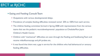 EFCT at RJCHC
§ Eating and Feeding Consult Team
§ Outpatients with various developmental delays.
§ Prevalence of complex feeding difficulties reviewed varied 20% to 100% from each service.
§ The children feeding committee formed in Spring 2008 with representation from the various
teams that see the pediatric neurodevelopmental population at Chedoke/Ron Joyce
Children’s Health Centre
§ Children with “mechanical” difficulties are seen through the Feeding and SwallowingTeam and
receive videofluoroscopy and pH probes etc.
§ It was found that there was a gap in service for the children who had behavioural or sensory
feeding difficulties.
 