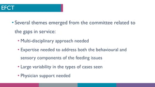 EFCT
• Several themes emerged from the committee related to
the gaps in service:
• Multi-disciplinary approach needed
• Expertise needed to address both the behavioural and
sensory components of the feeding issues
• Large variability in the types of cases seen
• Physician support needed
 