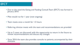 EFCT
• Due to the need the Eating and Feeding Consult Team (EFCT) was formed in
January 2010
• Pilot would run for 1 year (now ongoing)
• Team meets once a month for 1.5 hours
• Referring clinician meets with the team and recommendations are provided
• Up to 2 cases are discussed, with the opportunity to return in the future to
review recommendations and discuss any changes
• Since 2016 the team also provides consults to patients, accompanied by their
clinicians
 