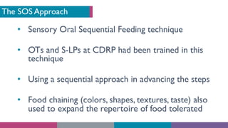 The SOS Approach
• Sensory Oral Sequential Feeding technique
• OTs and S-LPs at CDRP had been trained in this
technique
• Using a sequential approach in advancing the steps
• Food chaining (colors, shapes, textures, taste) also
used to expand the repertoire of food tolerated
 
