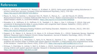 References
§ Kurz, S., Vandyck, Z., Dremmel, D., Munsch, S., & Hilbert, A. (2015). Early-onset restrictive eating disturbances in
primary school boys and girls. European Child and Adolescent Psychiatry, 24(7), 779–785.
https://doi.org/10.1007/s00787-014-0622-z
§ Mazze, N., Cory, E., Gardner, J., Alexanian-Farr, M., Mutch, C., Marcus, S., … van den Heuvel, M. (2019).
Biopsychosocial Factors in Children Referred With Failure to Thrive: Modern Characterization for Multidisciplinary Care.
Global Pediatric Health, 6, 2333794X1985852. https://doi.org/10.1177/2333794X19858526
§ Mussatto, K. A., Hoffmann, R. G., Hoffman, G. M., Tweddell, J. S., Bear, L., Cao, Y., & Brosig, C. (2014). Risk and
prevalence of developmental delay in young children with congenital heart disease. Pediatrics, 133(3), e570-7.
https://doi.org/10.1542/peds.2013-2309
§ Phalen, J. A. (2013). Managing Feeding Problems and Feeding Disorders. Pediatrics in Review, 34(12), 549–557.
https://doi.org/10.1542/pir.34-12-549
§ Poppert, K. M., Patton, S. R., Borner, K. B., Davis, A. M., & Dreyer Gillette, M. L. (2014). Systematic Review: Mealtime
Behavior Measures Used in Pediatric Chronic Illness Populations. Journal of Pediatric Psychology, 40(5), 475–486.
https://doi.org/10.1093/jpepsy/jsu117
§ Sharp, W. G., Berry, R. C., McCracken, C., Nuhu, N. N., Marvel, E., Saulnier, C. A., … Jaquess, D. L. (2013). Feeding
problems and nutrient intake in children with autism spectrum disorders: a meta-analysis and comprehensive review
of the literature. J Autism Dev Disord, 43(9), 2159–2173. https://doi.org/10.1007/s10803-013-1771-5
§ Shmaya, Y., Eilat-Adar, S., Leitner, Y., Reif, S., & Gabis, L. (2015). Nutritional deficiencies and overweight prevalence
among children with autism spectrum disorder. Research in Developmental Disabilities, 38, 1–6.
https://doi.org/10.1016/j.ridd.2014.11.020
 