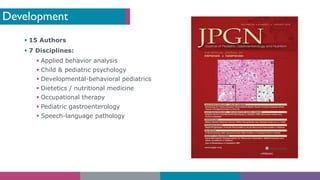 Development
§ 15 Authors
§ 7 Disciplines:
§ Applied behavior analysis
§ Child & pediatric psychology
§ Developmental-behavioral pediatrics
§ Dietetics / nutritional medicine
§ Occupational therapy
§ Pediatric gastroenterology
§ Speech-language pathology
 