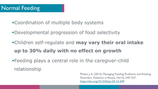 Normal Feeding
§Coordination of multiple body systems
§Developmental progression of food selectivity
§Children self-regulate and may vary their oral intake
up to 30% daily with no effect on growth
§Feeding plays a central role in the caregiver-child
relationship
Phalen, J.A. (2013). Managing Feeding Problems and Feeding
Disorders. Pediatrics in Review, 34(12), 549–557.
https://doi.org/10.1542/pir.34-12-549
 